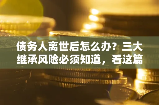武汉债务人离世后怎么办？三大继承风险必须知道，看这篇就够了
