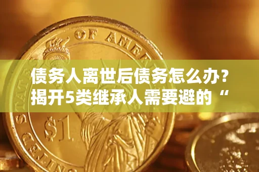 武汉债务人离世后债务怎么办？揭开5类继承人需要避的“坑”