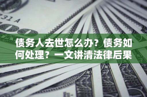 武汉债务人去世怎么办？债务如何处理？一文讲清法律后果