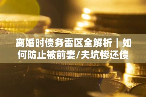 武汉离婚时债务雷区全解析｜如何防止被前妻/夫坑惨还债？